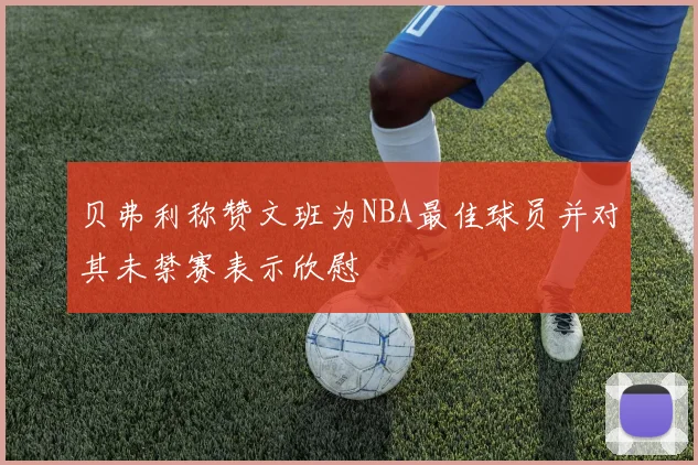 贝弗利称赞文班为NBA最佳球员并对其未禁赛表示欣慰