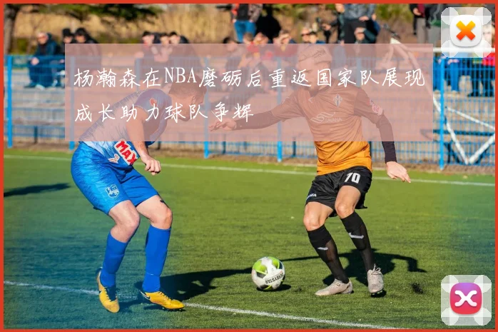 杨瀚森在NBA磨砺后重返国家队展现成长助力球队争辉
