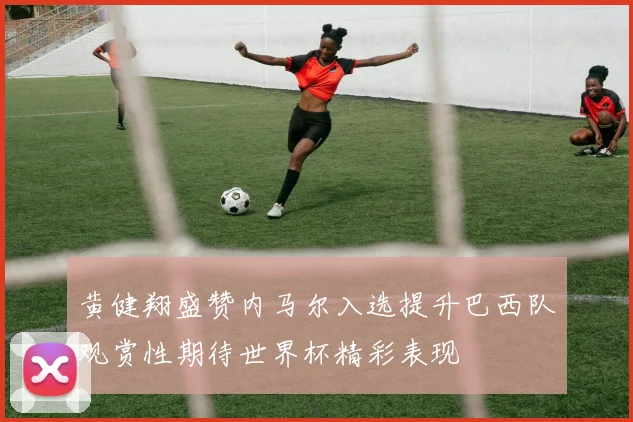 黄健翔盛赞内马尔入选提升巴西队观赏性期待世界杯精彩表现