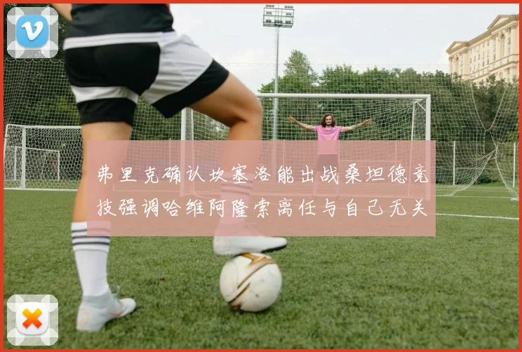弗里克确认坎塞洛能出战桑坦德竞技强调哈维阿隆索离任与自己无关