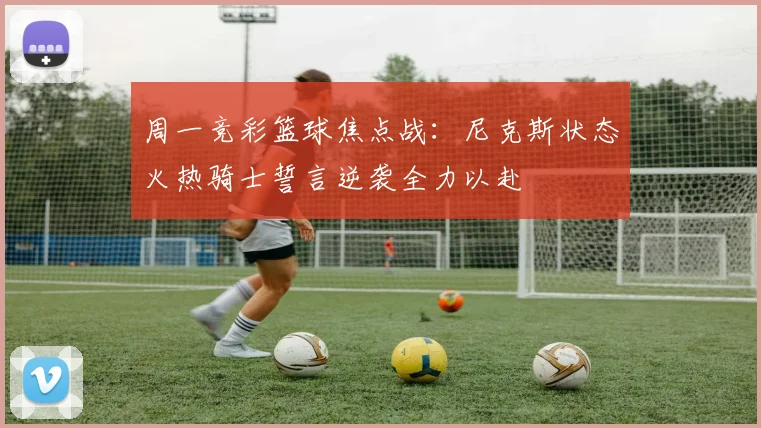周一竞彩篮球焦点战：尼克斯状态火热骑士誓言逆袭全力以赴
