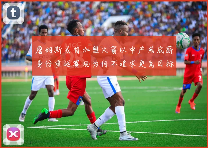 詹姆斯或将加盟火箭以中产或底薪身份重返赛场为何不追求更高目标
