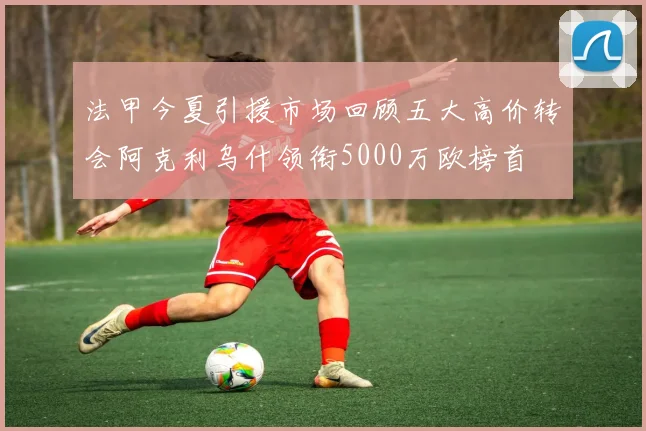 法甲今夏引援市场回顾五大高价转会阿克利乌什领衔5000万欧榜首