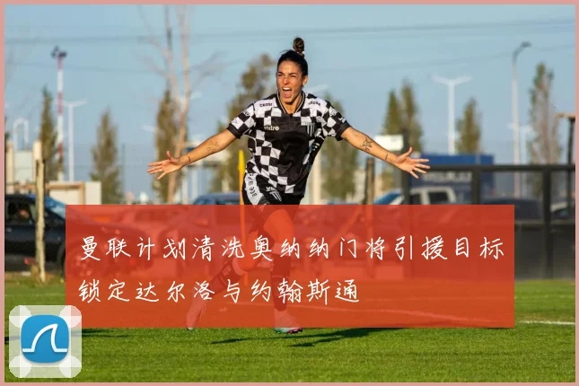 曼联计划清洗奥纳纳门将引援目标锁定达尔洛与约翰斯通