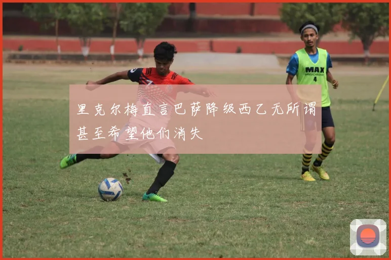 里克尔梅直言巴萨降级西乙无所谓甚至希望他们消失