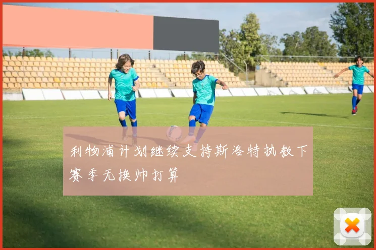 利物浦计划继续支持斯洛特执教下赛季无换帅打算