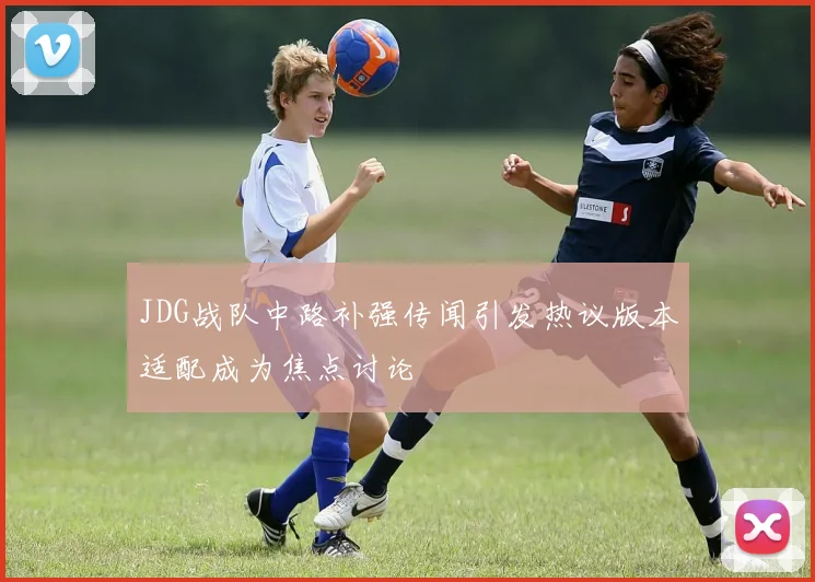 JDG战队中路补强传闻引发热议版本适配成为焦点讨论