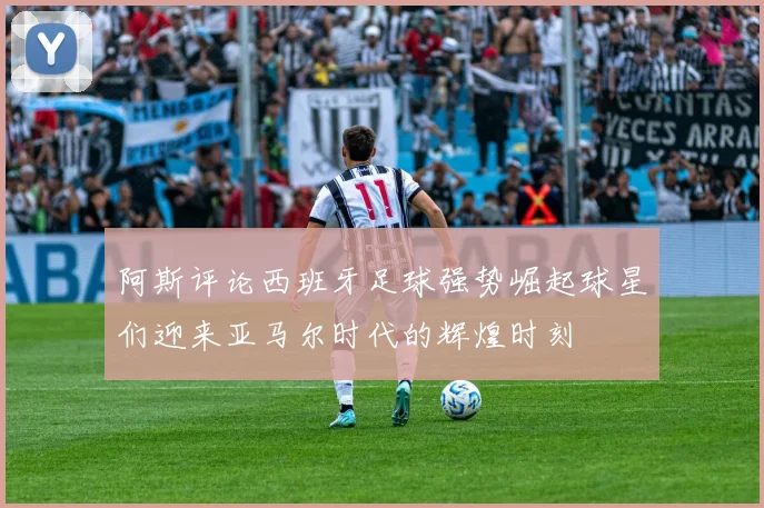 阿斯评论西班牙足球强势崛起球星们迎来亚马尔时代的辉煌时刻