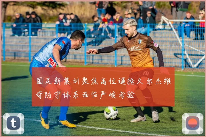 国足新集训聚焦高位逼抢久尔杰维奇防守体系面临严峻考验