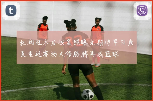 杜润旺术后恢复照曝光期待早日康复重返赛场大修胳膊再战篮球