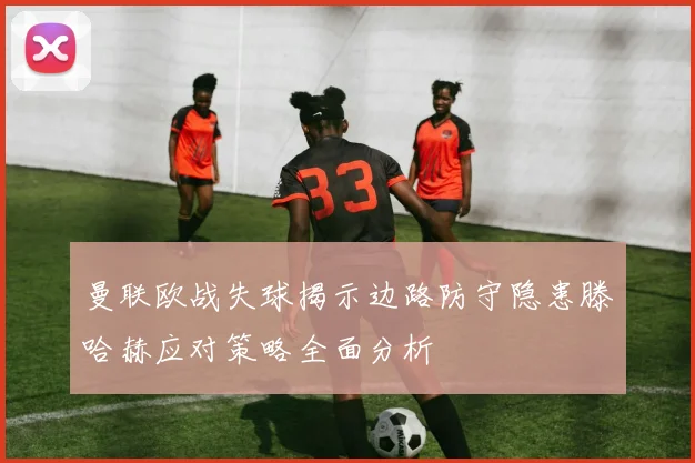 曼联欧战失球揭示边路防守隐患滕哈赫应对策略全面分析