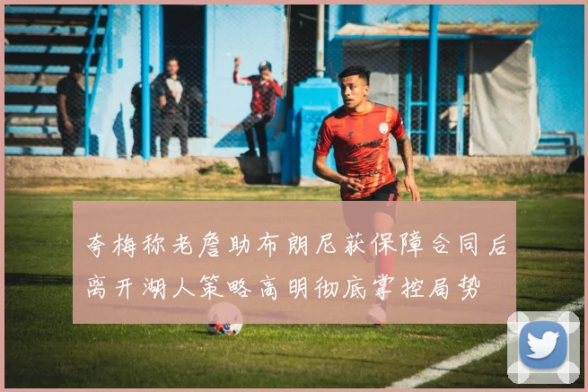 夸梅称老詹助布朗尼获保障合同后离开湖人策略高明彻底掌控局势
