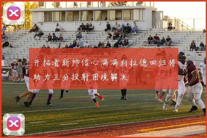 开拓者新帅信心满满利拉德回归将助力三分投射困境解决