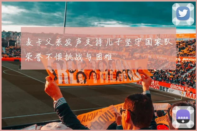 麦卡父亲发声支持儿子坚守国家队荣誉不惧挑战与困难