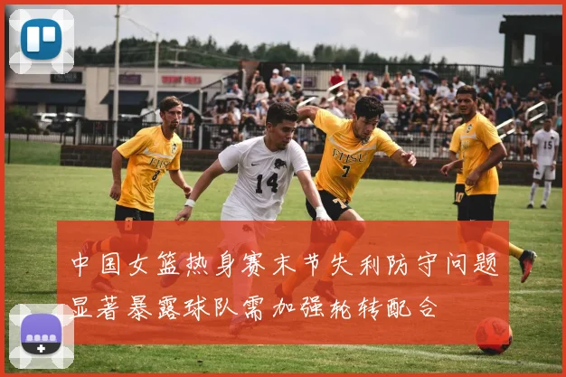 中国女篮热身赛末节失利防守问题显著暴露球队需加强轮转配合