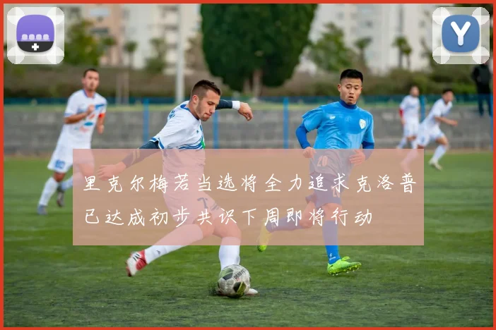 里克尔梅若当选将全力追求克洛普已达成初步共识下周即将行动